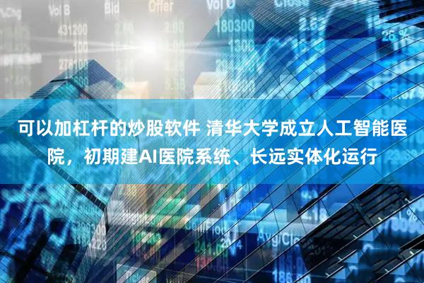 可以加杠杆的炒股软件 清华大学成立人工智能医院，初期建AI医院系统、长远实体化运行