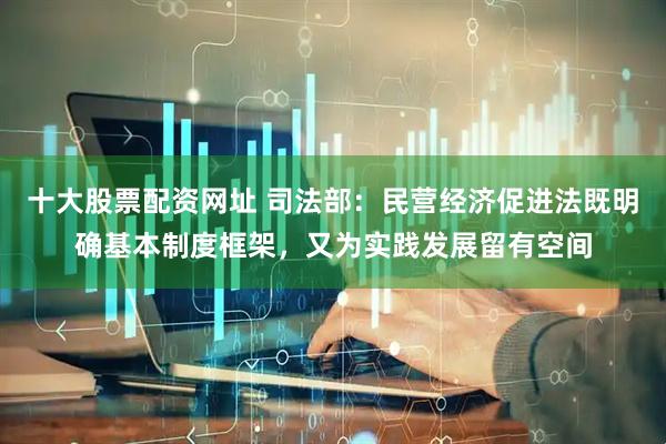 十大股票配资网址 司法部：民营经济促进法既明确基本制度框架，又为实践发展留有空间