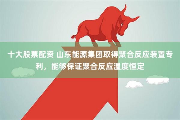 十大股票配资 山东能源集团取得聚合反应装置专利，能够保证聚合反应温度恒定
