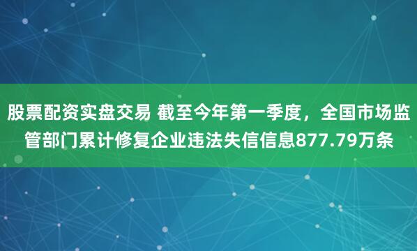 股票配资实盘交易 截至今年第一季度，全国市场监管部门累计修复企业违法失信信息877.79万条