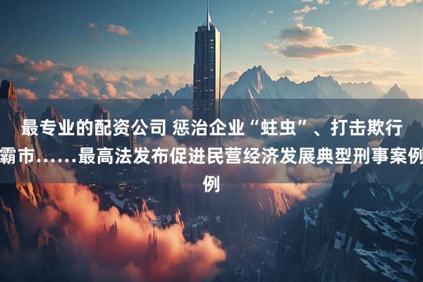 最专业的配资公司 惩治企业“蛀虫”、打击欺行霸市……最高法发布促进民营经济发展典型刑事案例