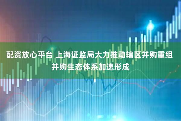 配资放心平台 上海证监局大力推动辖区并购重组 并购生态体系加速形成