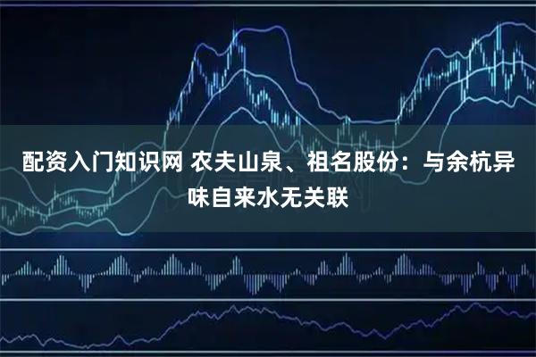 配资入门知识网 农夫山泉、祖名股份：与余杭异味自来水无关联