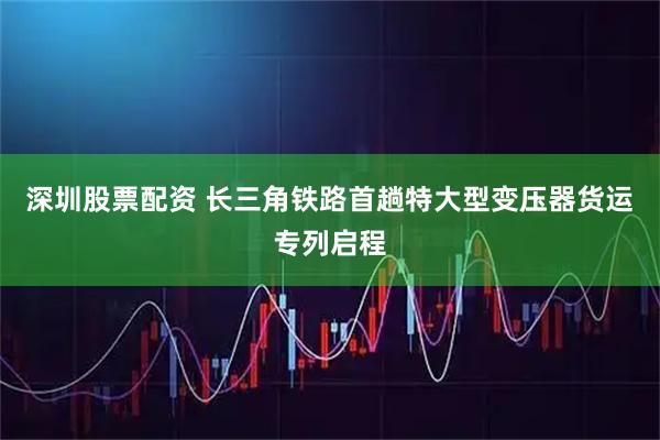 深圳股票配资 长三角铁路首趟特大型变压器货运专列启程