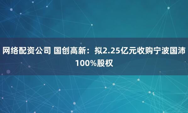 网络配资公司 国创高新：拟2.25亿元收购宁波国沛100%股权