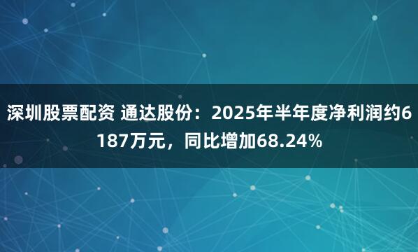 深圳股票配资 通达股份：2025年半年度净利润约6187万元，同比增加68.24%