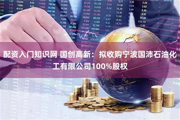 配资入门知识网 国创高新：拟收购宁波国沛石油化工有限公司100%股权