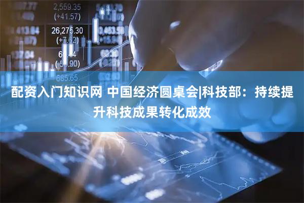配资入门知识网 中国经济圆桌会|科技部：持续提升科技成果转化成效