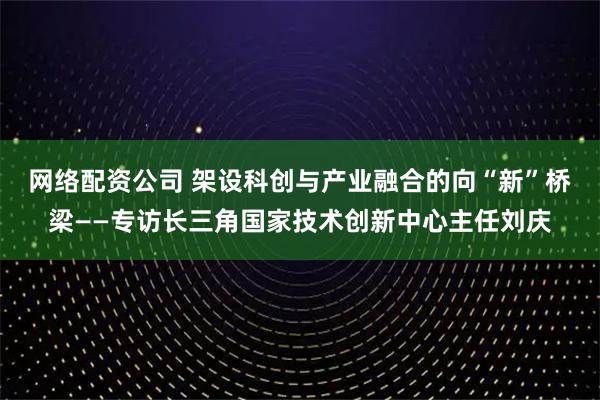 网络配资公司 架设科创与产业融合的向“新”桥梁——专访长三角国家技术创新中心主任刘庆