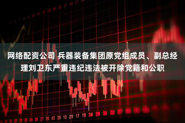 网络配资公司 兵器装备集团原党组成员、副总经理刘卫东严重违纪违法被开除党籍和公职