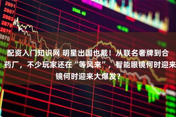 配资入门知识网 明星出国也戴！从联名奢牌到合作金店、药厂，不少玩家还在“等风来”，智能眼镜何时迎来大爆发？