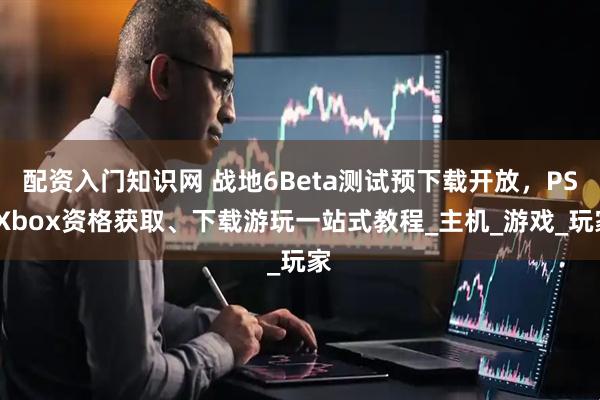 配资入门知识网 战地6Beta测试预下载开放，PS/Xbox资格获取、下载游玩一站式教程_主机_游戏_玩家