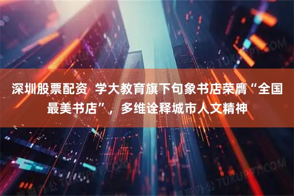 深圳股票配资  学大教育旗下句象书店荣膺“全国最美书店”，多维诠释城市人文精神