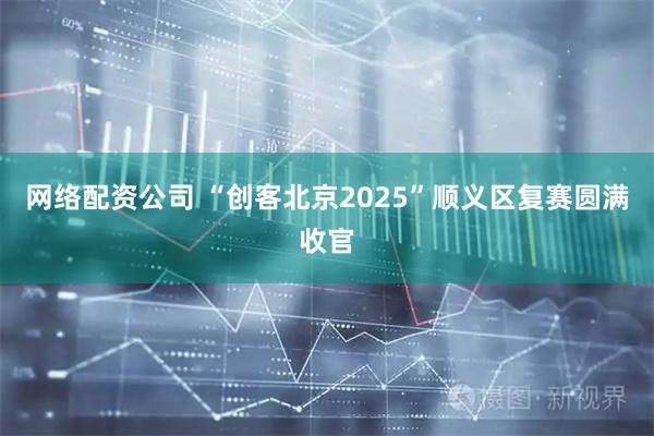 网络配资公司 “创客北京2025”顺义区复赛圆满收官