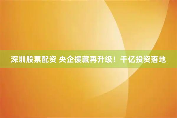 深圳股票配资 央企援藏再升级！千亿投资落地