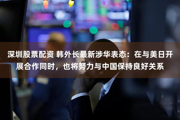 深圳股票配资 韩外长最新涉华表态：在与美日开展合作同时，也将努力与中国保持良好关系
